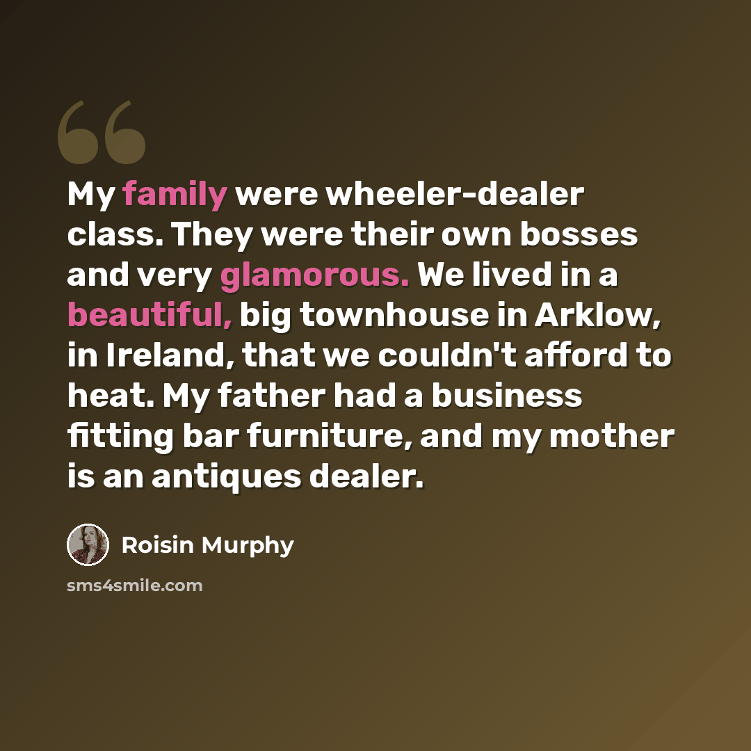 “My family were wheeler-dealer class. They were their own bosses and very glamorous. We lived in a beautiful, big townhouse in Arklow, in Ireland, that we couldn't afford to heat. My father had a business fitting bar furniture, and my mother is an antiques dealer.” quote by Roisin Murphy