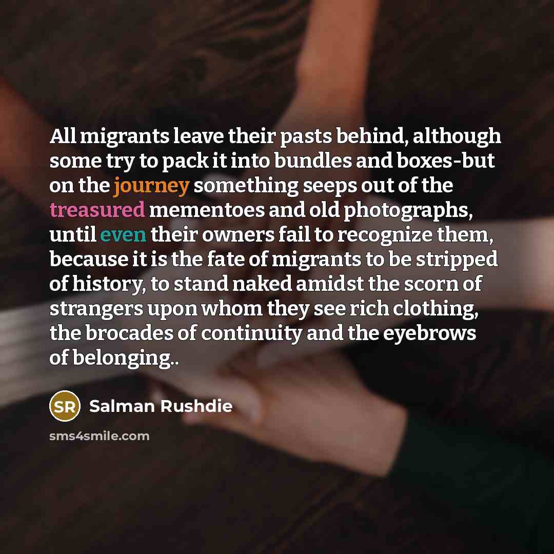 “All migrants leave their pasts behind, although some try to pack it into bundles and boxes-but on the journey something seeps out of the treasured mementoes and old photographs, until even their owners fail to recognize them, because it is the fate of migrants to be stripped of history, to stand…” quote by Salman Rushdie