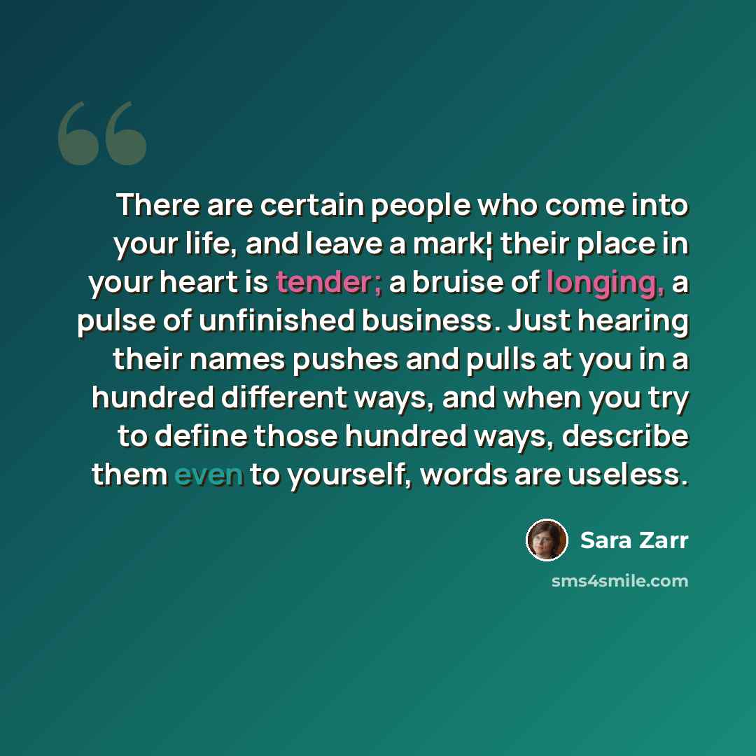 “There are certain people who come into your life, and leave a mark¦ their place in your heart is tender; a bruise of longing, a pulse of unfinished business. Just hearing their names pushes and pulls at you in a hundred different ways, and when you try to define those hundred ways, describe them…” quote by Sara Zarr