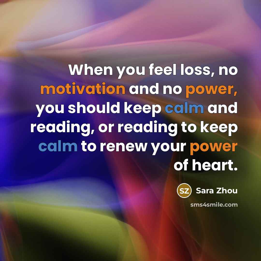 “When you feel loss, no motivation and no power, you should keep calm and reading, or reading to keep calm to renew your power of heart.” quote by Sara Zhou