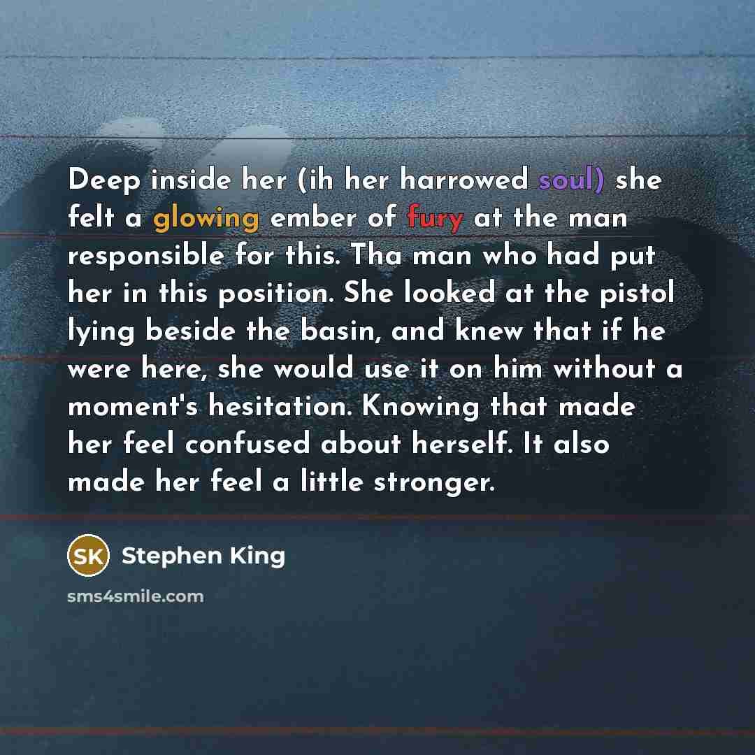 “Deep inside her (ih her harrowed soul) she felt a glowing ember of fury at the man responsible for this. Tha man who had put her in this position. She looked at the pistol lying beside the basin, and knew that if he were here, she would use it on him without a moment's hesitation. Knowing that…” quote by Stephen King