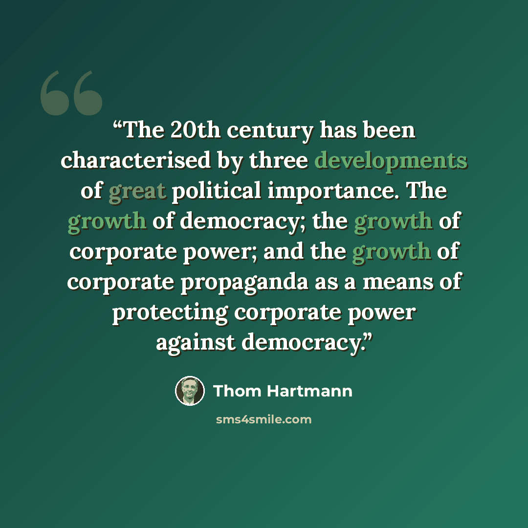 “The 20th century has been characterised by three developments of great political importance. The growth of democracy; the growth of corporate power; and the growth of corporate propaganda as a means of protecting corporate power against democracy.” quote by Thom Hartmann