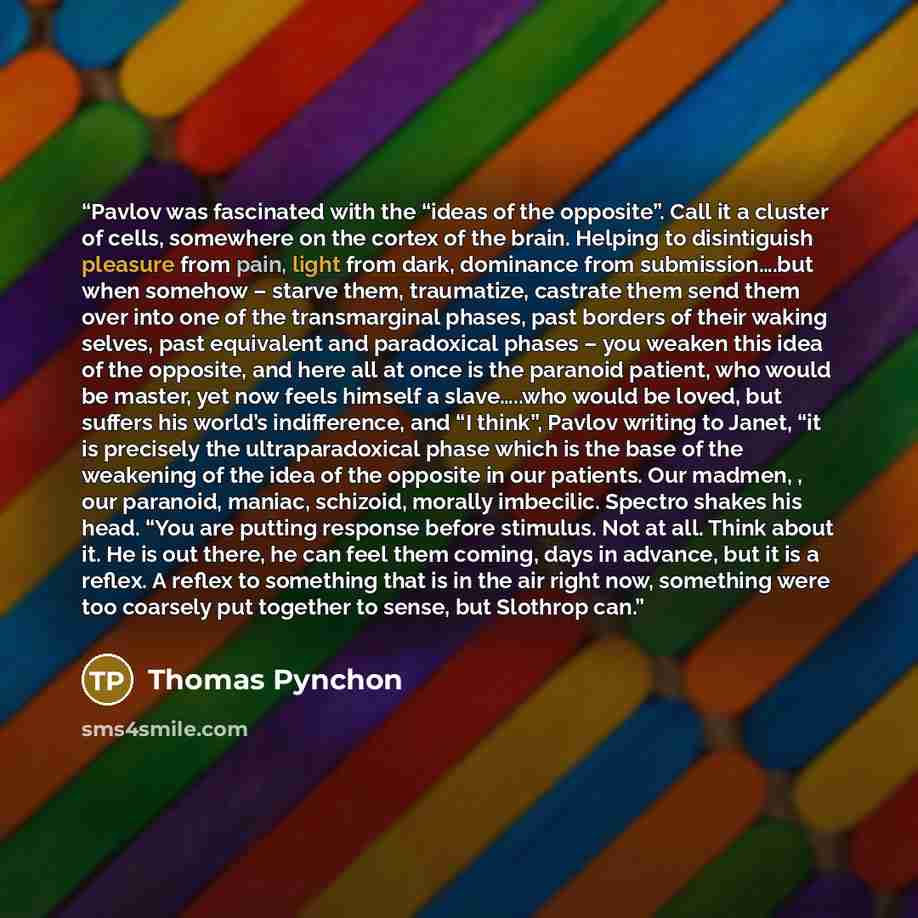 “Pavlov was fascinated with the “ideas of the opposite”. Call it a cluster of cells, somewhere on the cortex of the brain. Helping to disintiguish pleasure from pain, light from dark, dominance from submission….but when somehow – starve them, traumatize, castrate them send them over into one of the…” quote by Thomas Pynchon