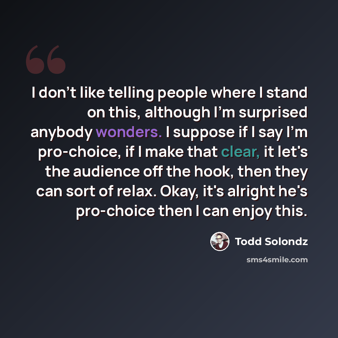 “I don't like telling people where I stand on this, although I'm surprised anybody wonders. I suppose if I say I'm pro-choice, if I make that clear, it let's the audience off the hook, then they can sort of relax. Okay, it's alright he's pro-choice then I can enjoy this.” quote by Todd Solondz