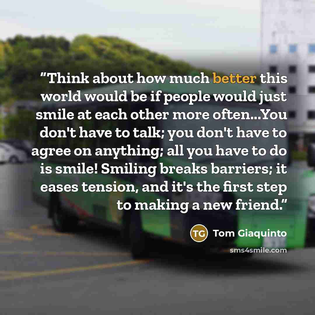 “Think about how much better this world would be if people would just smile at each other more often...You don't have to talk; you don't have to agree on anything; all you have to do is smile! Smiling breaks barriers; it eases tension, and it's the first step to making a new friend.” quote by Tom Giaquinto