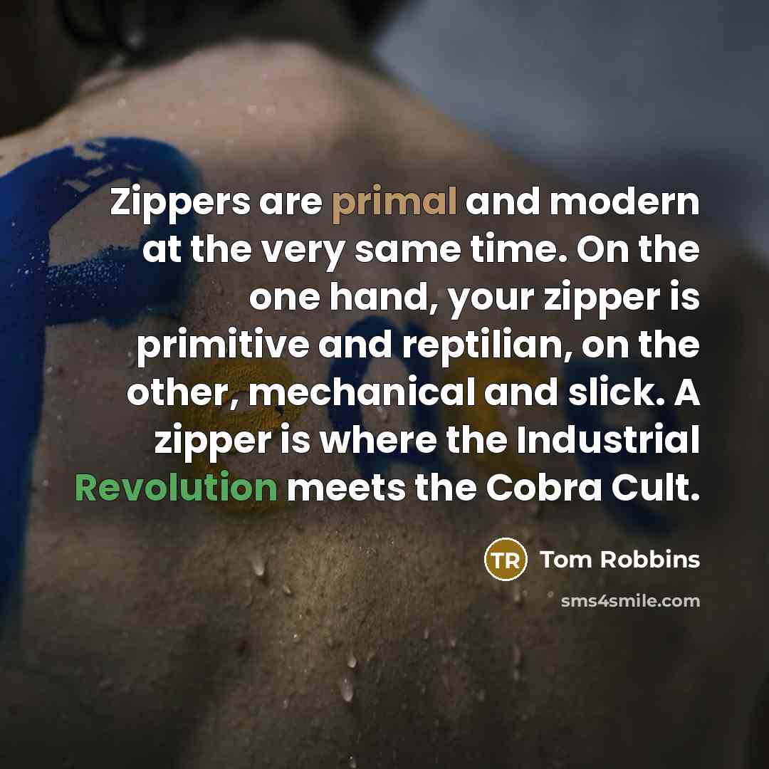 “Zippers are primal and modern at the very same time. On the one hand, your zipper is primitive and reptilian, on the other, mechanical and slick. A zipper is where the Industrial Revolution meets the Cobra Cult.” quote by Tom Robbins