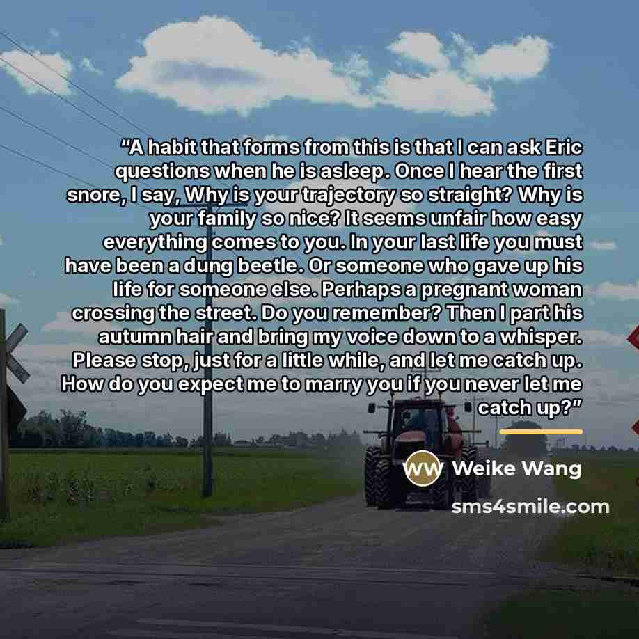 “A habit that forms from this is that I can ask Eric questions when he is asleep. Once I hear the first snore, I say, Why is your trajectory so straight? Why is your family so nice? It seems unfair how easy everything comes to you. In your last life you must have been a dung beetle. Or someone who…” quote by Weike Wang