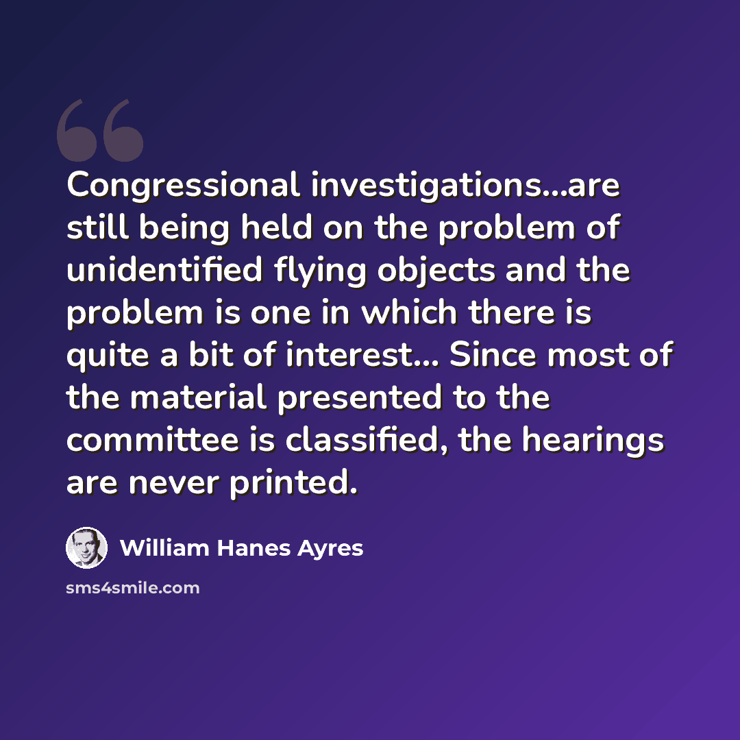 “Congressional investigations...are still being held on the problem of unidentified flying objects and the problem is one in which there is quite a bit of interest... Since most of the material presented to the committee is classified, the hearings are never printed.” quote by William Hanes Ayres