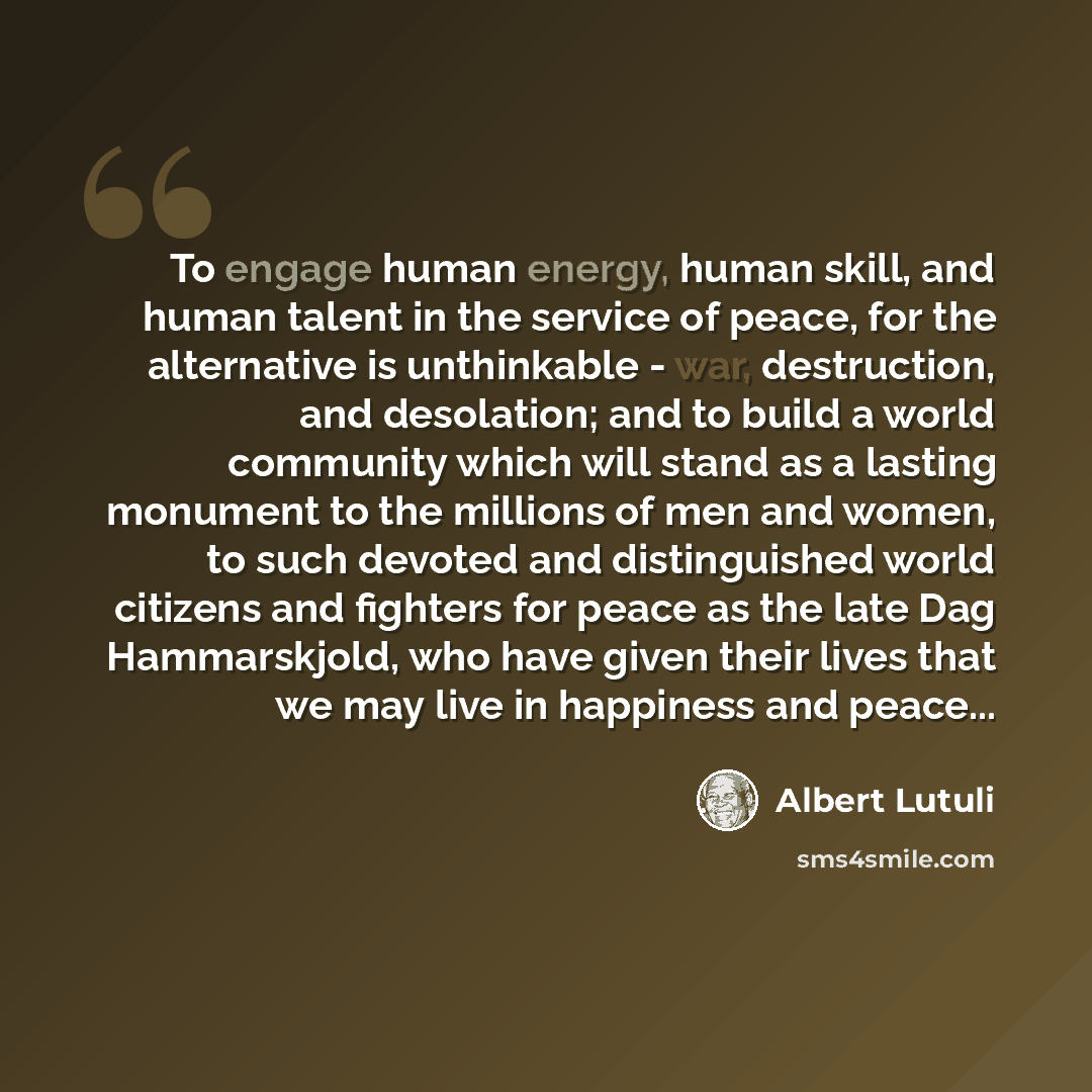 “To engage human energy, human skill, and human talent in the service of peace, for the alternative is unthinkable - war, destruction, and desolation; and to build a world community which will stand as a lasting monument to the millions of men and women, to such devoted and distinguished world…” quote by Albert Lutuli