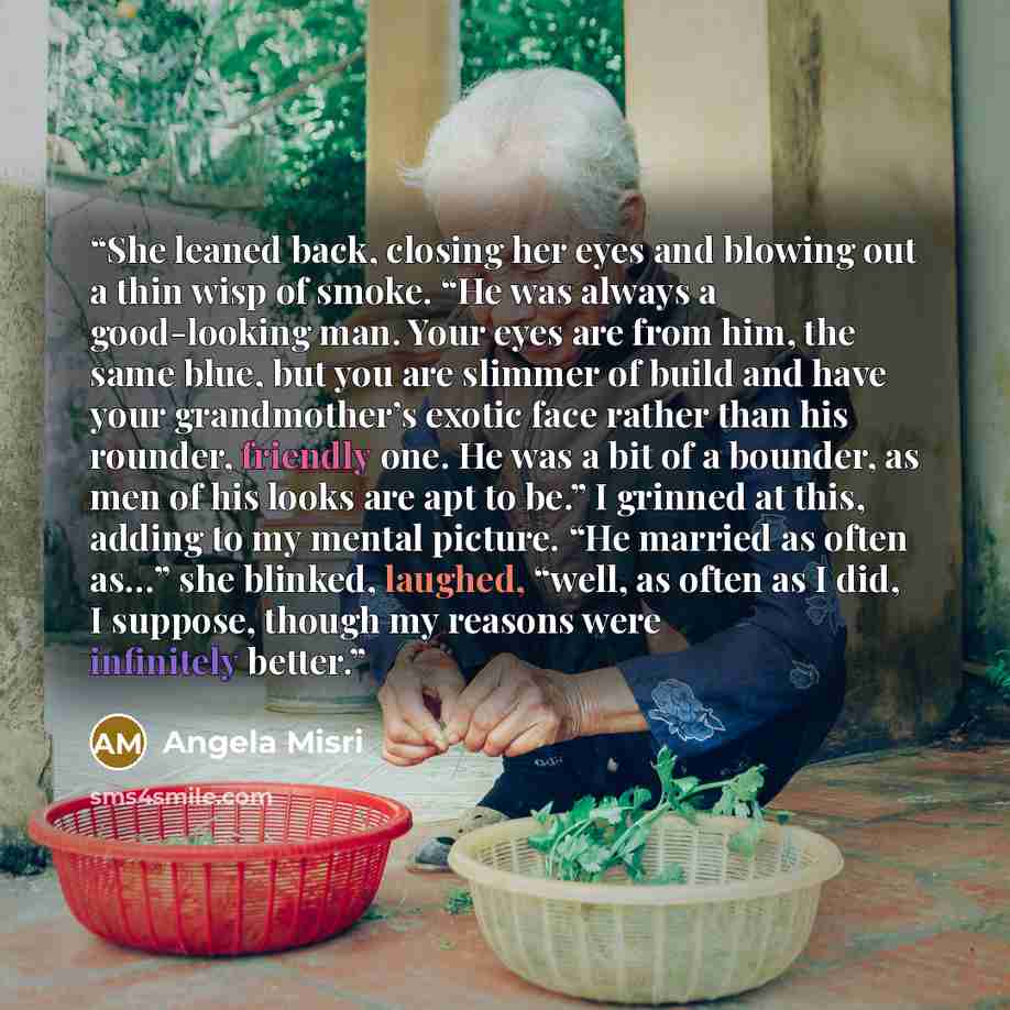 “She leaned back, closing her eyes and blowing out a thin wisp of smoke. “He was always a good-looking man. Your eyes are from him, the same blue, but you are slimmer of build and have your grandmother’s exotic face rather than his rounder, friendly one. He was a bit of a bounder, as men of his…” quote by Angela Misri