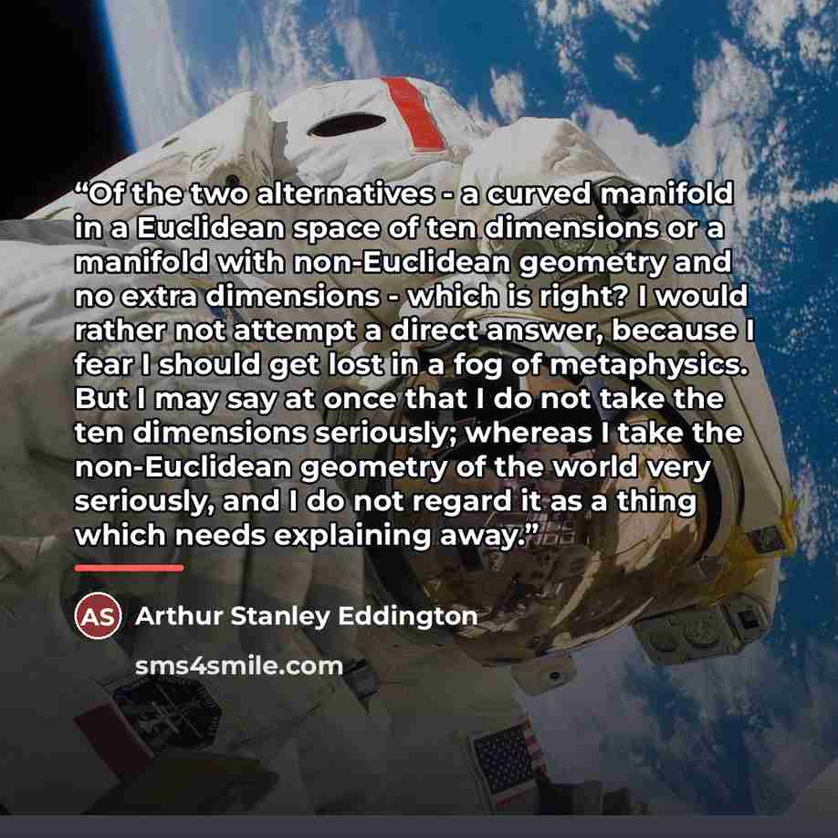 “Of the two alternatives - a curved manifold in a Euclidean space of ten dimensions or a manifold with non-Euclidean geometry and no extra dimensions - which is right? I would rather not attempt a direct answer, because I fear I should get lost in a fog of metaphysics. But I may say at once that I…” quote by Arthur Stanley Eddington
