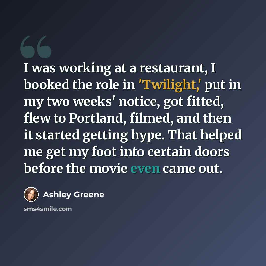 “I was working at a restaurant, I booked the role in 'Twilight,' put in my two weeks' notice, got fitted, flew to Portland, filmed, and then it started getting hype. That helped me get my foot into certain doors before the movie even came out.” quote by Ashley Greene