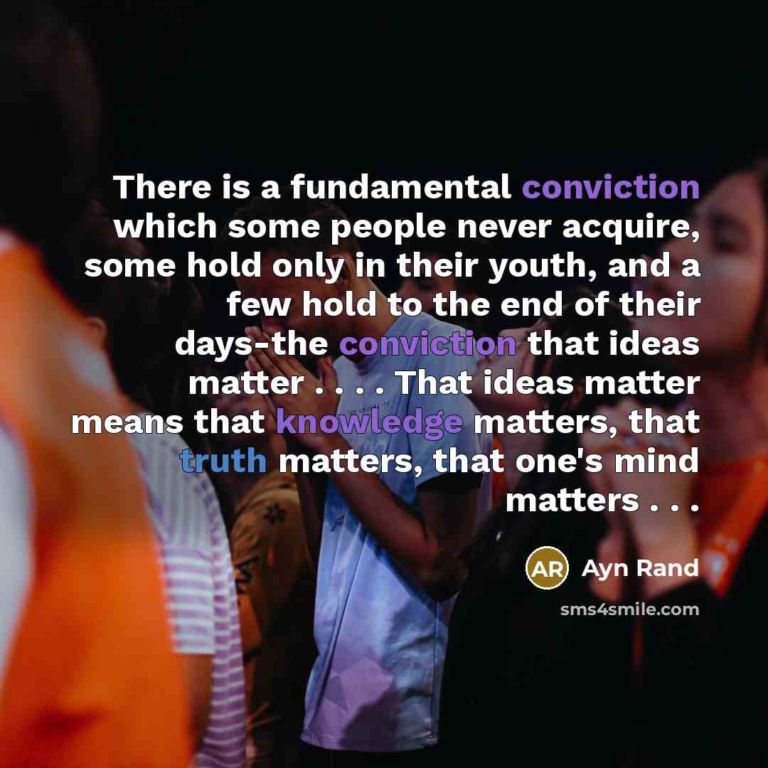 “There is a fundamental conviction which some people never acquire, some hold only in their youth, and a few hold to the end of their days-the conviction that ideas matter . . . . That ideas matter means that knowledge matters, that truth matters, that one's mind matters . . .” quote by Ayn Rand