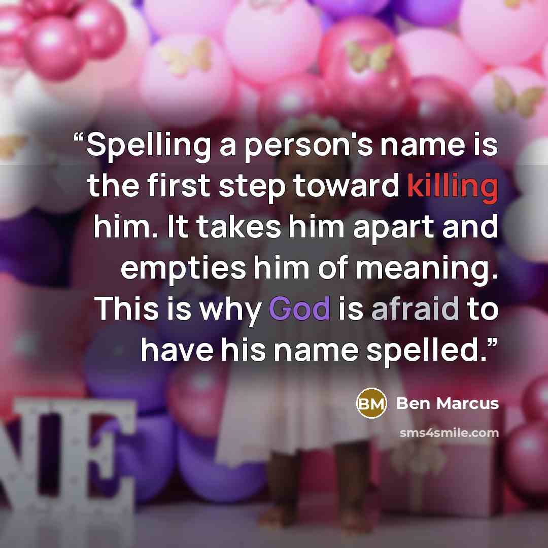 “Spelling a person's name is the first step toward killing him. It takes him apart and empties him of meaning. This is why God is afraid to have his name spelled.” quote by Ben Marcus