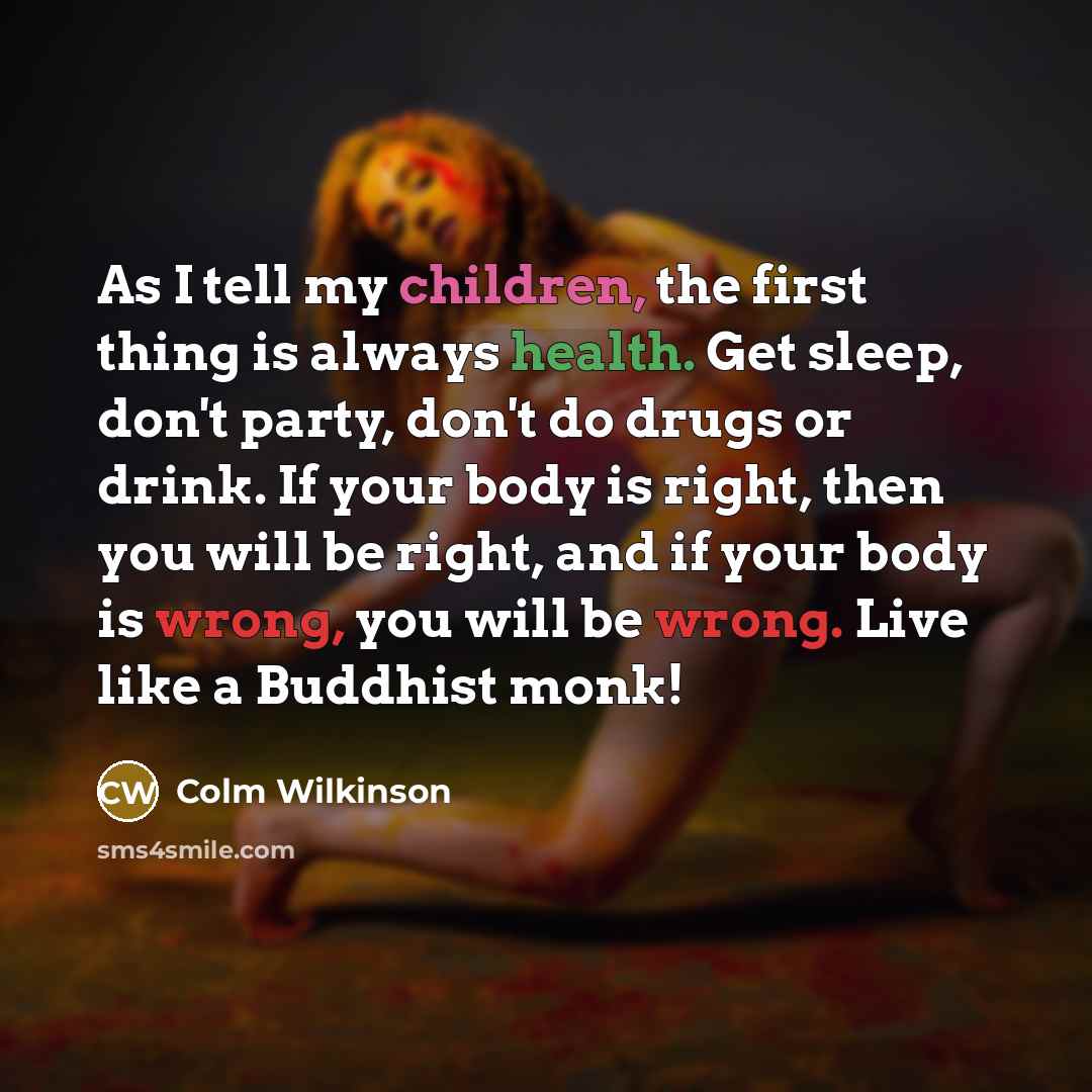 “As I tell my children, the first thing is always health. Get sleep, don't party, don't do drugs or drink. If your body is right, then you will be right, and if your body is wrong, you will be wrong. Live like a Buddhist monk!” quote by Colm Wilkinson