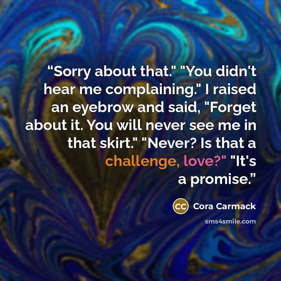 “Sorry about that." "You didn't hear me complaining." I raised an eyebrow and said, "Forget about it. You will never see me in that skirt." "Never? Is that a challenge, love?" "It's a promise.” quote by Cora Carmack