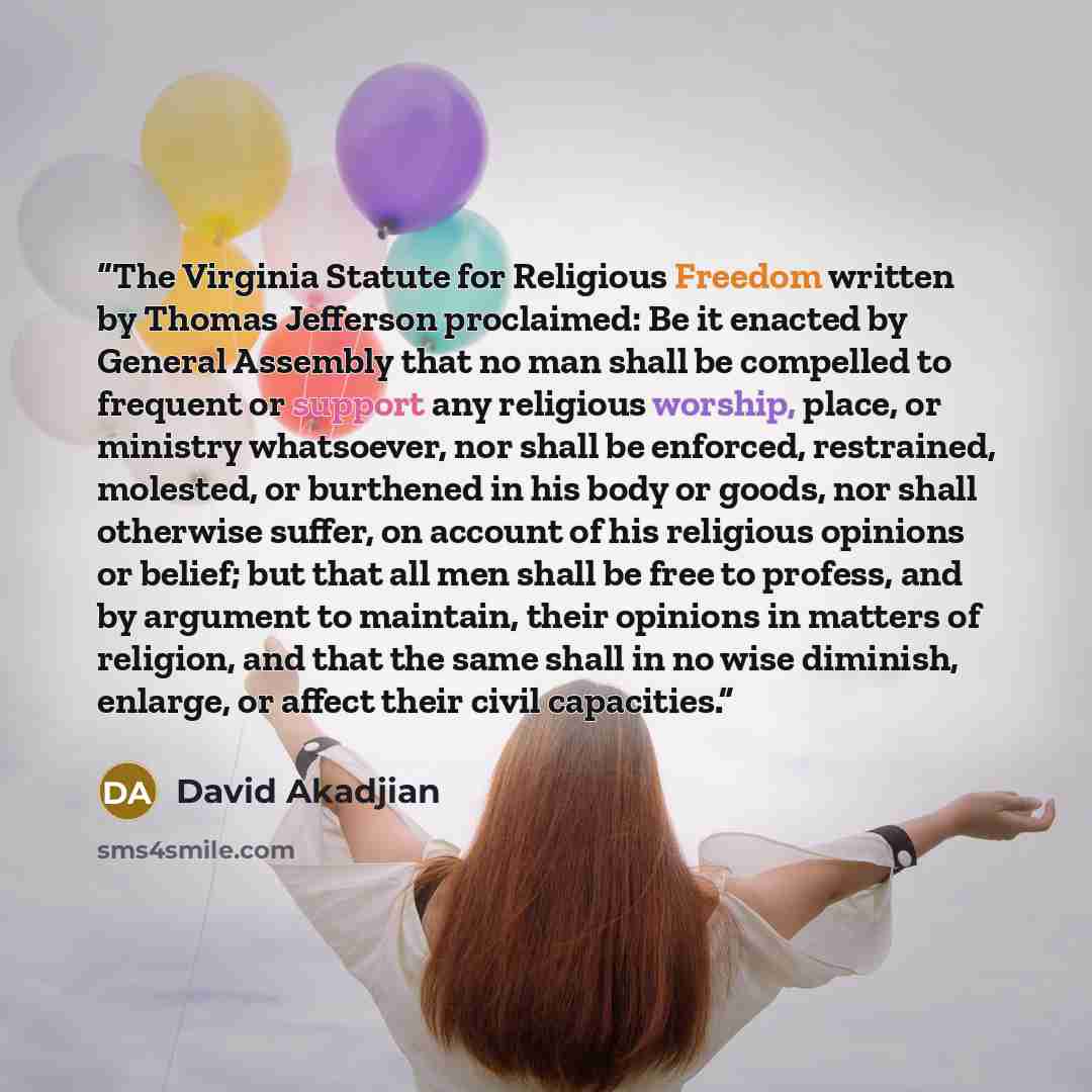 “The Virginia Statute for Religious Freedom written by Thomas Jefferson proclaimed: Be it enacted by General Assembly that no man shall be compelled to frequent or support any religious worship, place, or ministry whatsoever, nor shall be enforced, restrained, molested, or burthened in his body or…” quote by David Akadjian