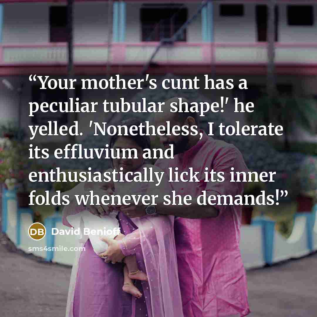 “Your mother's cunt has a peculiar tubular shape!' he yelled. 'Nonetheless, I tolerate its effluvium and enthusiastically lick its inner folds whenever she demands!” quote by David Benioff
