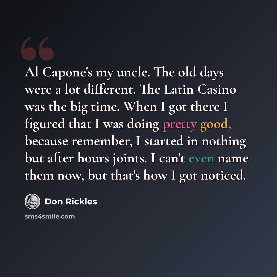 “Al Capone's my uncle. The old days were a lot different. The Latin Casino was the big time. When I got there I figured that I was doing pretty good, because remember, I started in nothing but after hours joints. I can't even name them now, but that's how I got noticed.” quote by Don Rickles