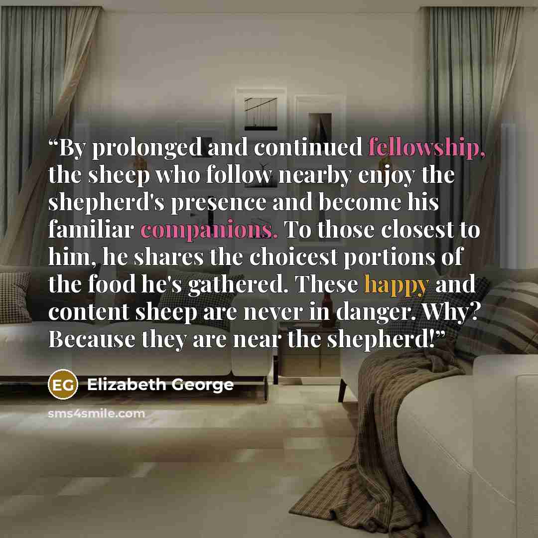 “By prolonged and continued fellowship, the sheep who follow nearby enjoy the shepherd's presence and become his familiar companions. To those closest to him, he shares the choicest portions of the food he's gathered. These happy and content sheep are never in danger. Why? Because they are near the…” quote by Elizabeth George