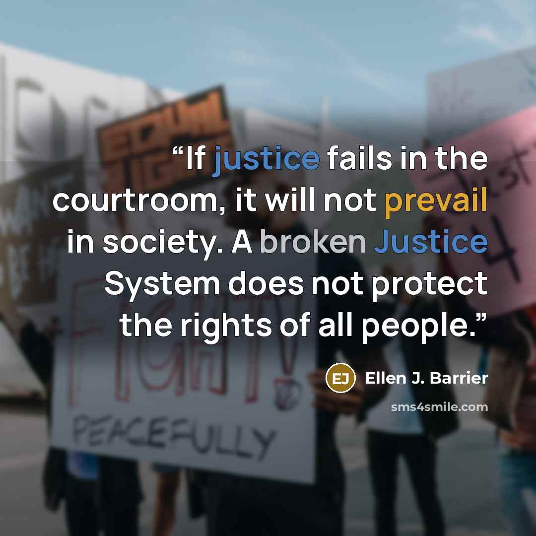 “If justice fails in the courtroom, it will not prevail in society. A broken Justice System does not protect the rights of all people.” quote by Ellen J. Barrier