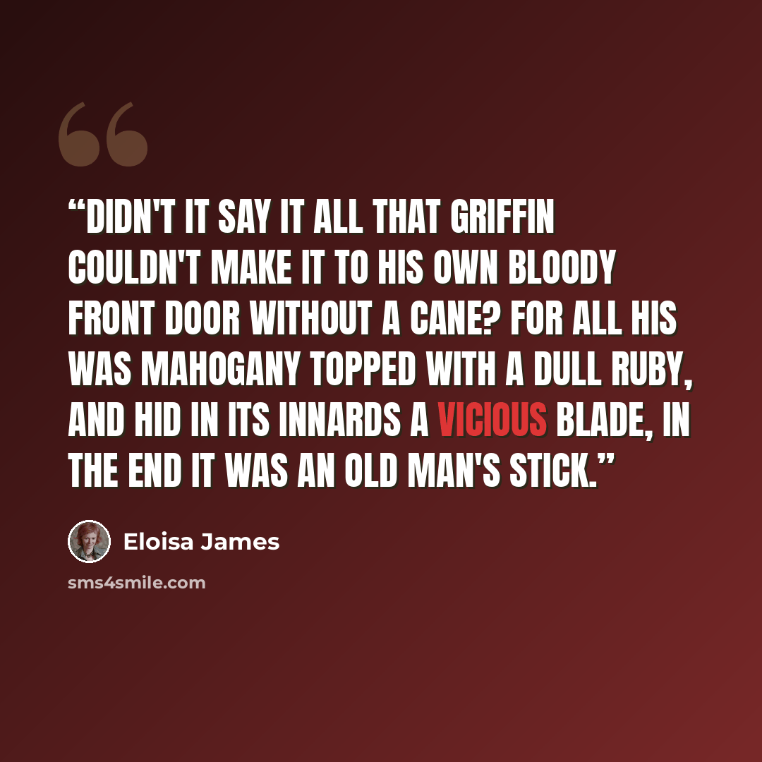 “Didn't it say it all that Griffin couldn't make it to his own bloody front door without a cane? For all his was mahogany topped with a dull ruby, and hid in its innards a vicious blade, in the end it was an old man's stick.” quote by Eloisa James