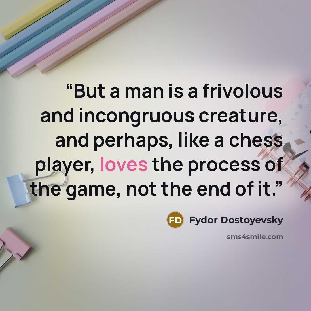 “But a man is a frivolous and incongruous creature, and perhaps, like a chess player, loves the process of the game, not the end of it.” quote by Fydor Dostoyevsky