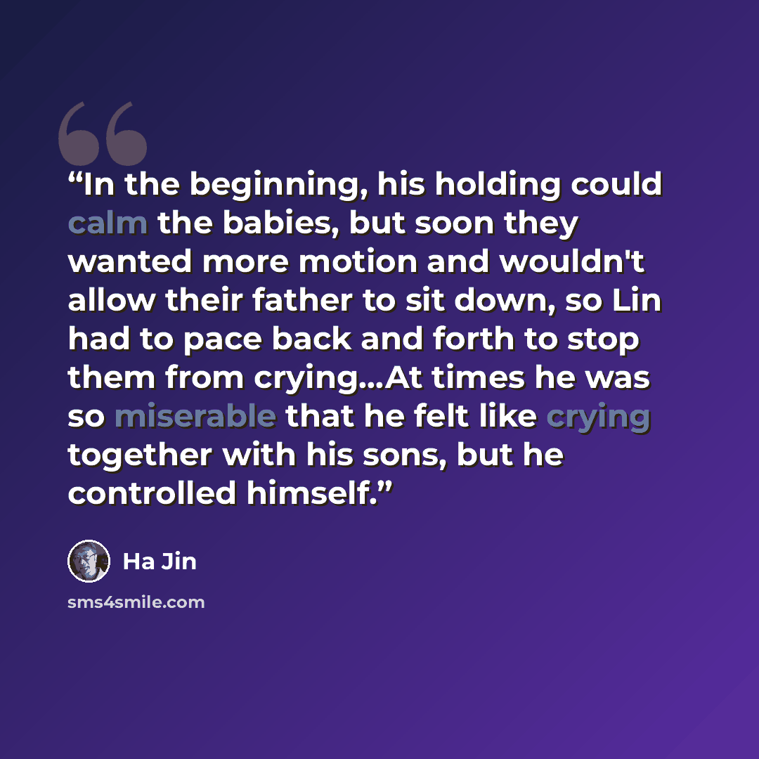 “In the beginning, his holding could calm the babies, but soon they wanted more motion and wouldn't allow their father to sit down, so Lin had to pace back and forth to stop them from crying…At times he was so miserable that he felt like crying together with his sons, but he controlled himself.” quote by Ha Jin