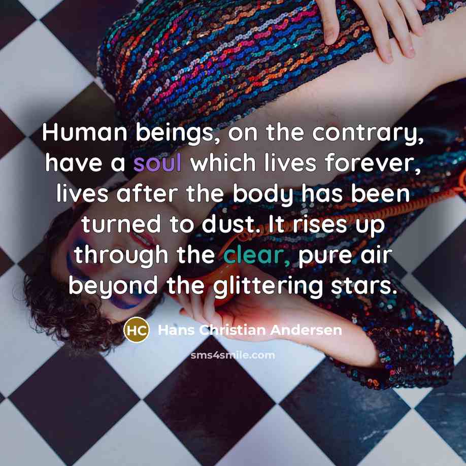 “Human beings, on the contrary, have a soul which lives forever, lives after the body has been turned to dust. It rises up through the clear, pure air beyond the glittering stars.” quote by Hans Christian Andersen
