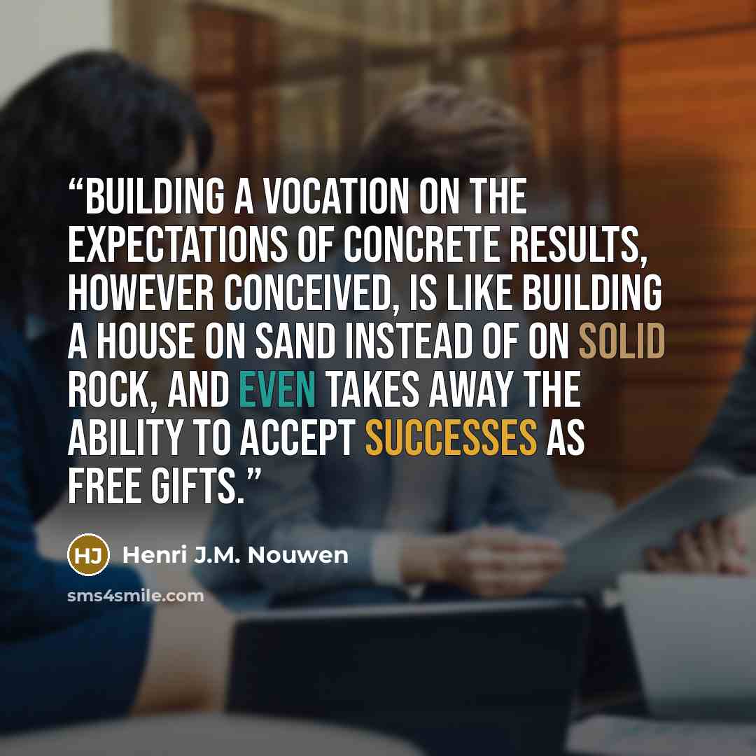“Building a vocation on the expectations of concrete results, however conceived, is like building a house on sand instead of on solid rock, and even takes away the ability to accept successes as free gifts.” quote by Henri J.M. Nouwen