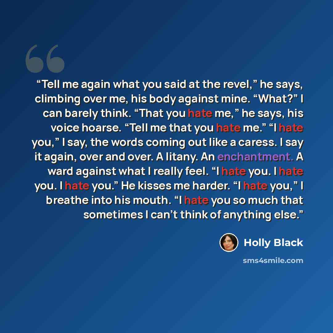 “Tell me again what you said at the revel,” he says, climbing over me, his body against mine. “What?” I can barely think. “That you hate me,” he says, his voice hoarse. “Tell me that you hate me.” “I hate you,” I say, the words coming out like a caress. I say it again, over and over. A litany. An…” quote by Holly Black