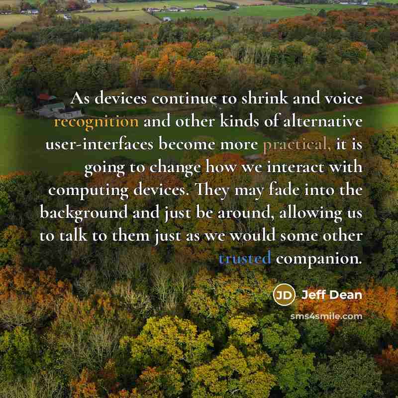 “As devices continue to shrink and voice recognition and other kinds of alternative user-interfaces become more practical, it is going to change how we interact with computing devices. They may fade into the background and just be around, allowing us to talk to them just as we would some other…” quote by Jeff Dean