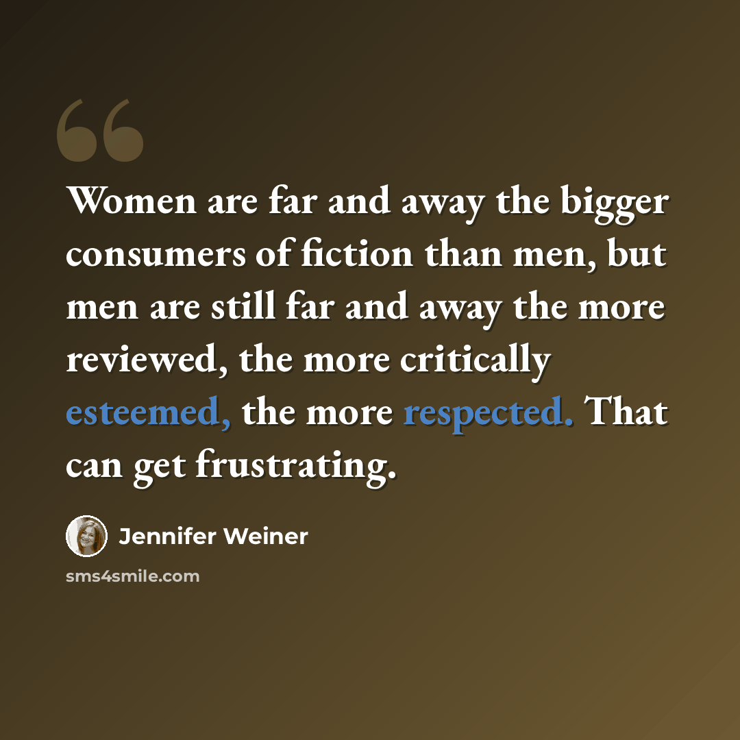 “Women are far and away the bigger consumers of fiction than men, but men are still far and away the more reviewed, the more critically esteemed, the more respected. That can get frustrating.” quote by Jennifer Weiner