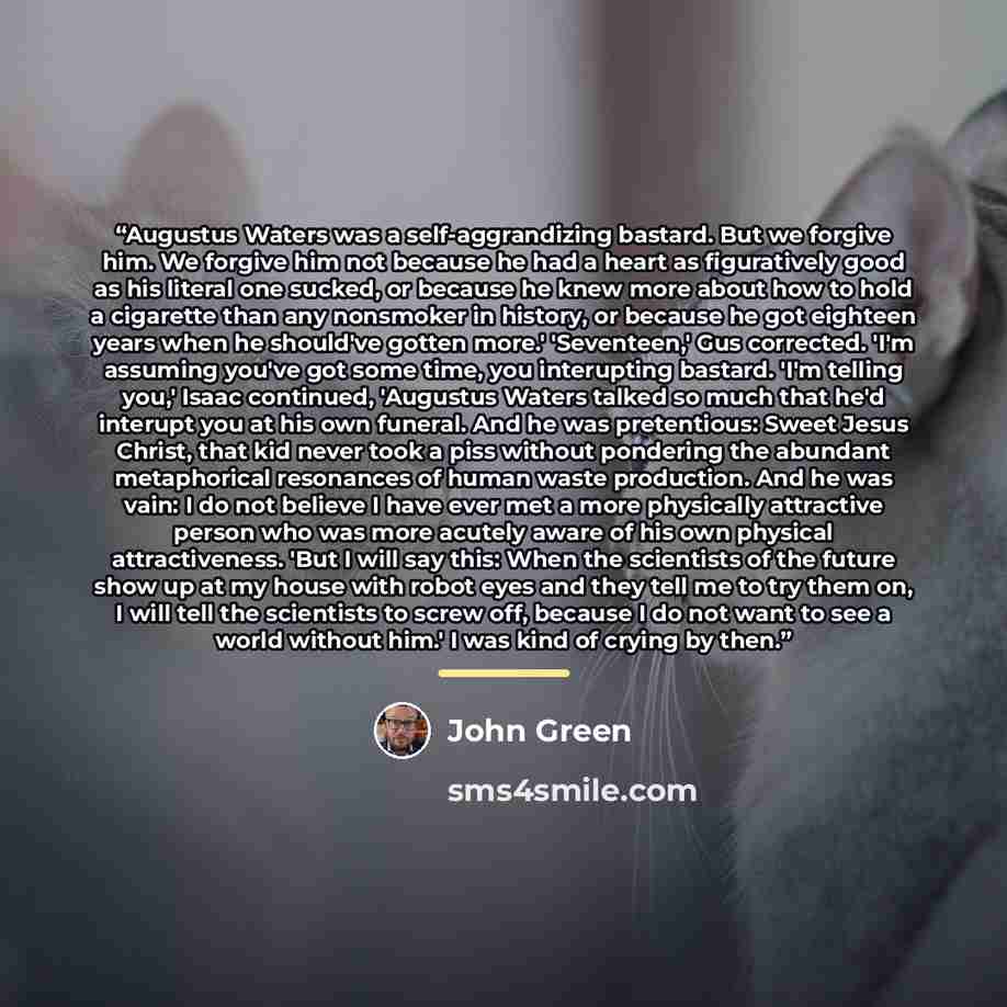 “Augustus Waters was a self-aggrandizing bastard. But we forgive him. We forgive him not because he had a heart as figuratively good as his literal one sucked, or because he knew more about how to hold a cigarette than any nonsmoker in history, or because he got eighteen years when he should've…” quote by John Green