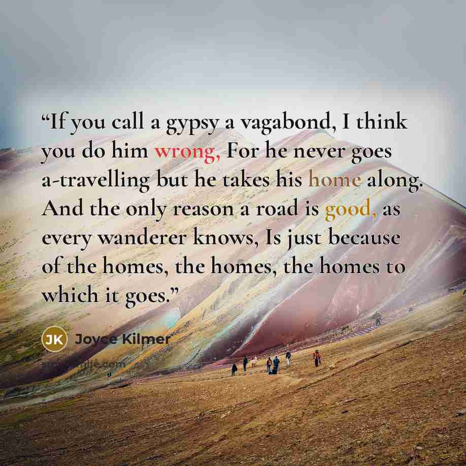 “If you call a gypsy a vagabond, I think you do him wrong, For he never goes a-travelling but he takes his home along. And the only reason a road is good, as every wanderer knows, Is just because of the homes, the homes, the homes to which it goes.” quote by Joyce Kilmer