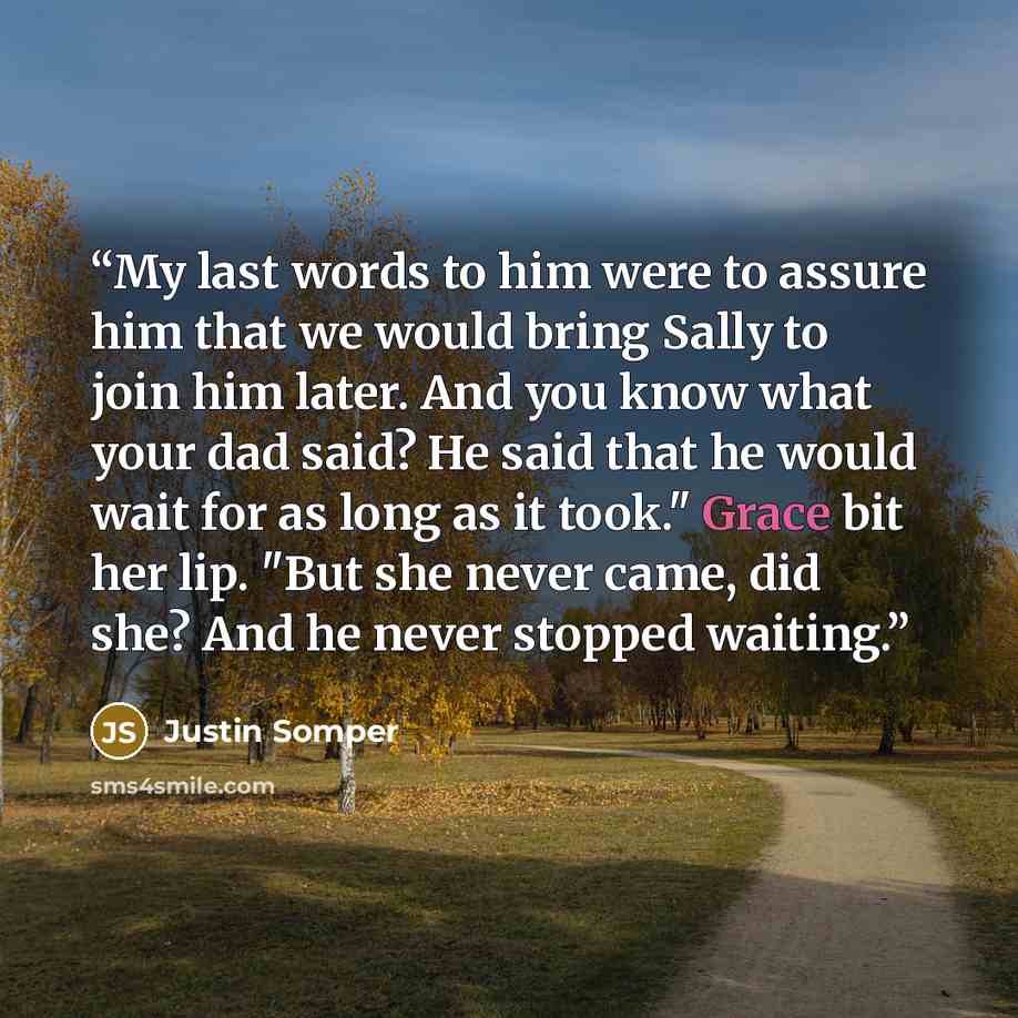 “My last words to him were to assure him that we would bring Sally to join him later. And you know what your dad said? He said that he would wait for as long as it took." Grace bit her lip. "But she never came, did she? And he never stopped waiting.” quote by Justin Somper