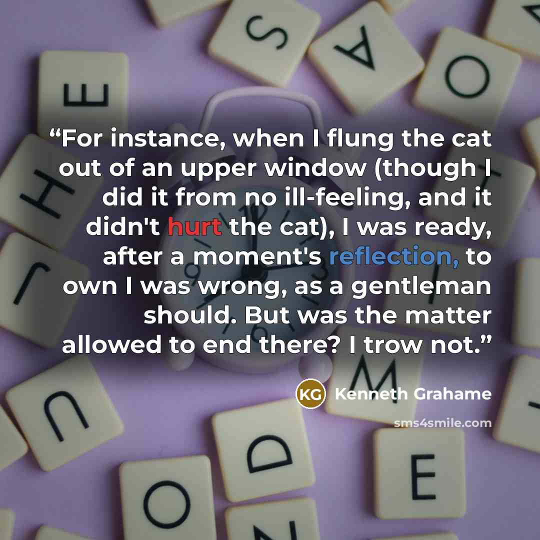 “For instance, when I flung the cat out of an upper window (though I did it from no ill-feeling, and it didn't hurt the cat), I was ready, after a moment's reflection, to own I was wrong, as a gentleman should. But was the matter allowed to end there? I trow not.” quote by Kenneth Grahame