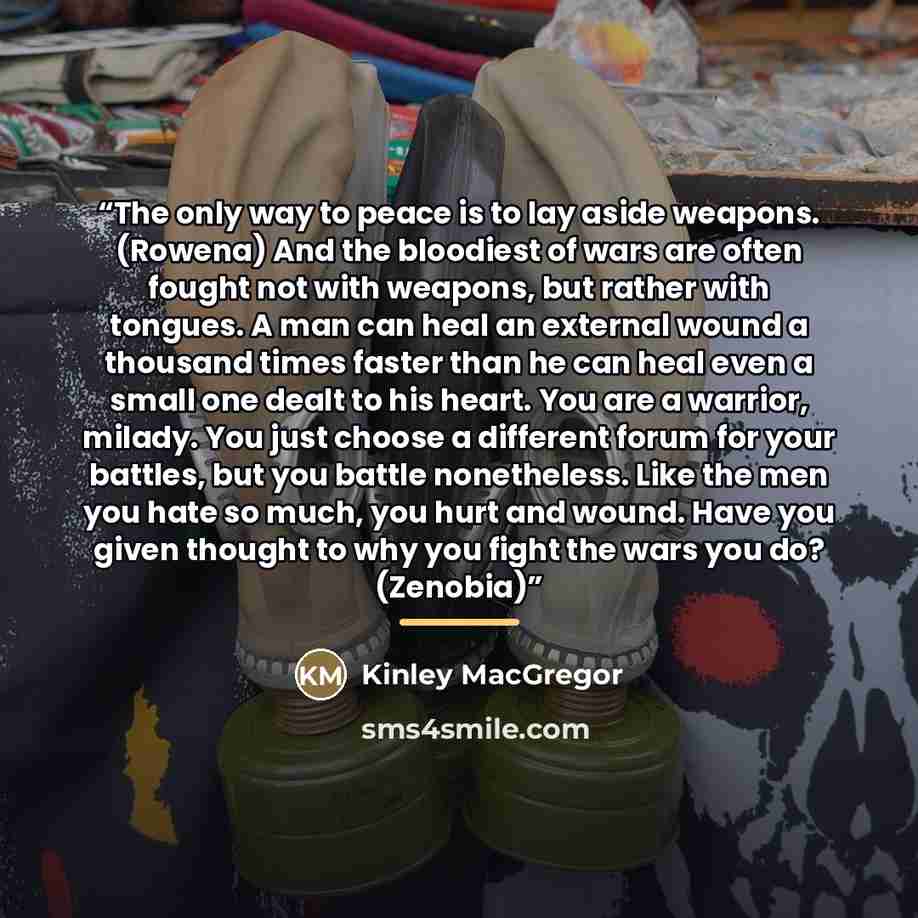 “The only way to peace is to lay aside weapons. (Rowena) And the bloodiest of wars are often fought not with weapons, but rather with tongues. A man can heal an external wound a thousand times faster than he can heal even a small one dealt to his heart. You are a warrior, milady. You just choose a…” quote by Kinley MacGregor