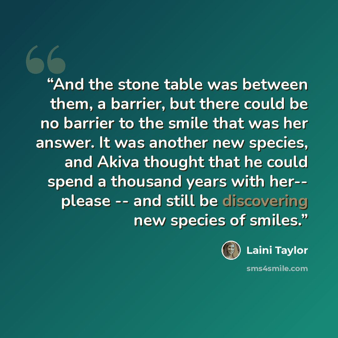 “And the stone table was between them, a barrier, but there could be no barrier to the smile that was her answer. It was another new species, and Akiva thought that he could spend a thousand years with her-- please -- and still be discovering new species of smiles.” quote by Laini Taylor