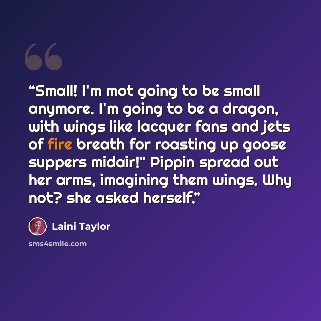 “Small! I'm mot going to be small anymore. I'm going to be a dragon, with wings like lacquer fans and jets of fire breath for roasting up goose suppers midair!" Pippin spread out her arms, imagining them wings. Why not? she asked herself.” quote by Laini Taylor