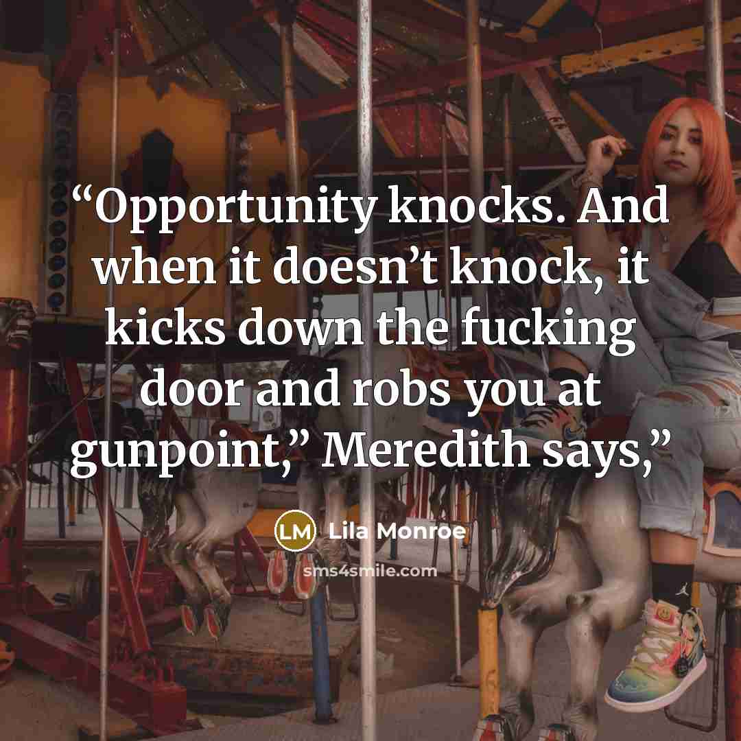 “Opportunity knocks. And when it doesn’t knock, it kicks down the fucking door and robs you at gunpoint,” Meredith says,” quote by Lila Monroe