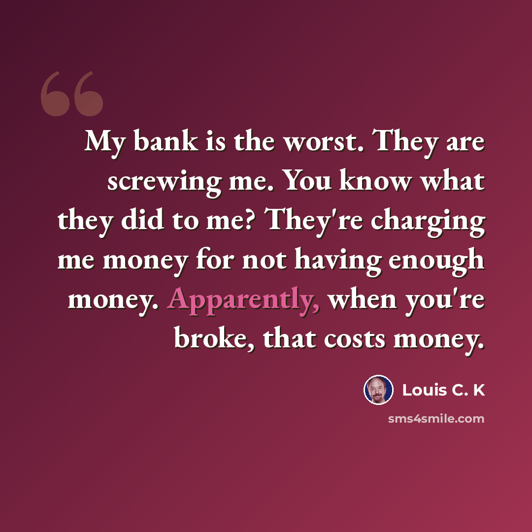 “My bank is the worst. They are screwing me. You know what they did to me? They're charging me money for not having enough money. Apparently, when you're broke, that costs money.” quote by Louis C. K
