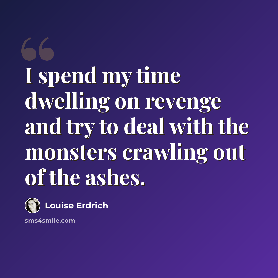 “I spend my time dwelling on revenge and try to deal with the monsters crawling out of the ashes.” quote by Louise Erdrich