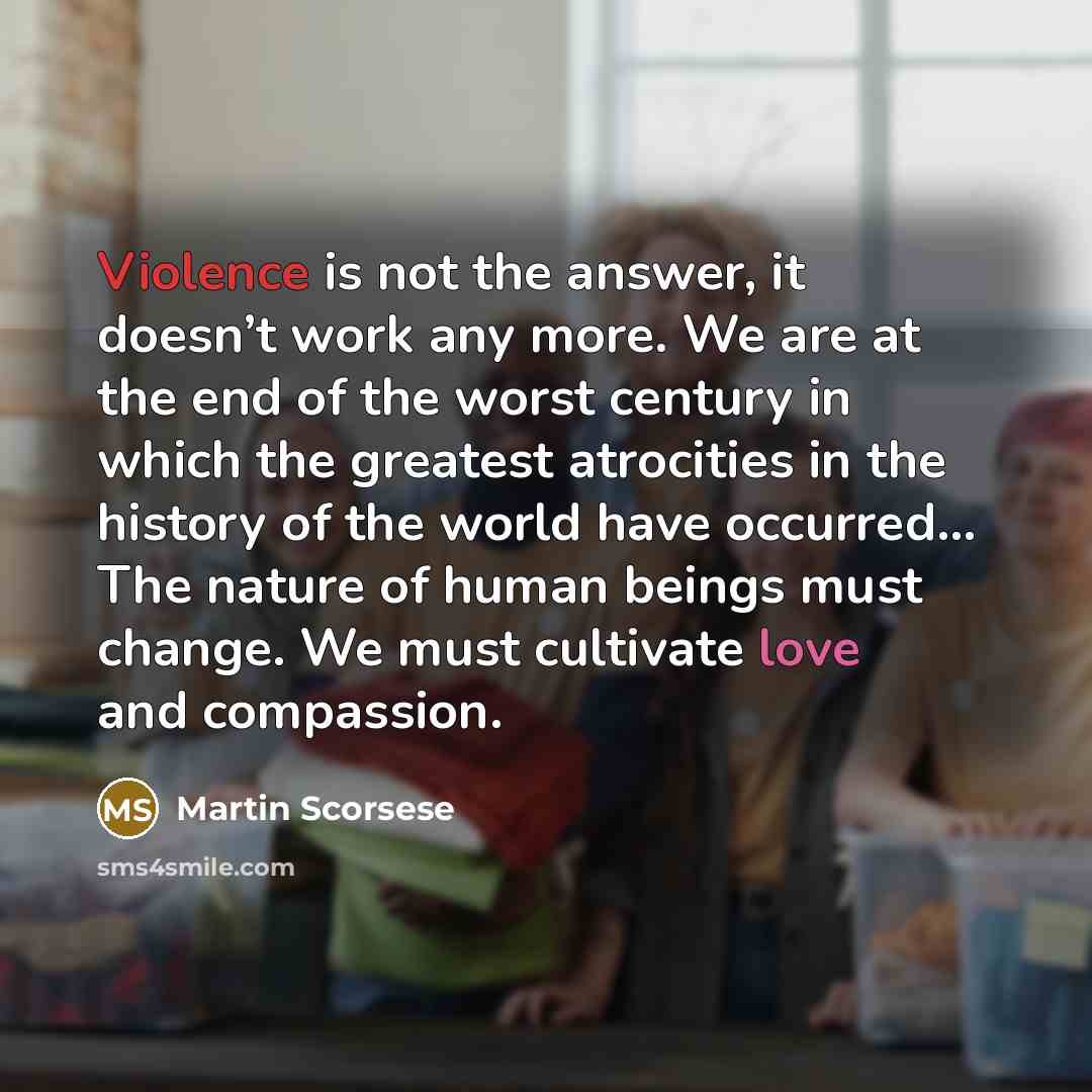 “Violence is not the answer, it doesn’t work any more. We are at the end of the worst century in which the greatest atrocities in the history of the world have occurred... The nature of human beings must change. We must cultivate love and compassion.” quote by Martin Scorsese