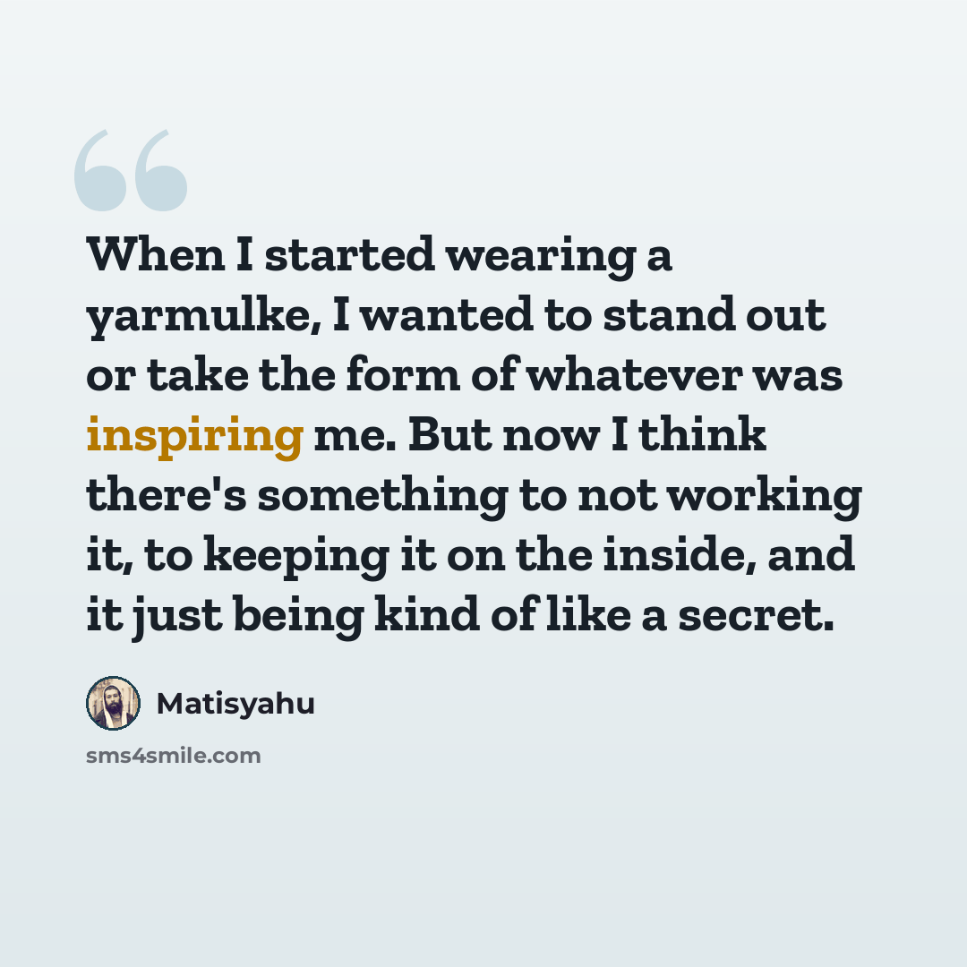 “When I started wearing a yarmulke, I wanted to stand out or take the form of whatever was inspiring me. But now I think there's something to not working it, to keeping it on the inside, and it just being kind of like a secret.” quote by Matisyahu