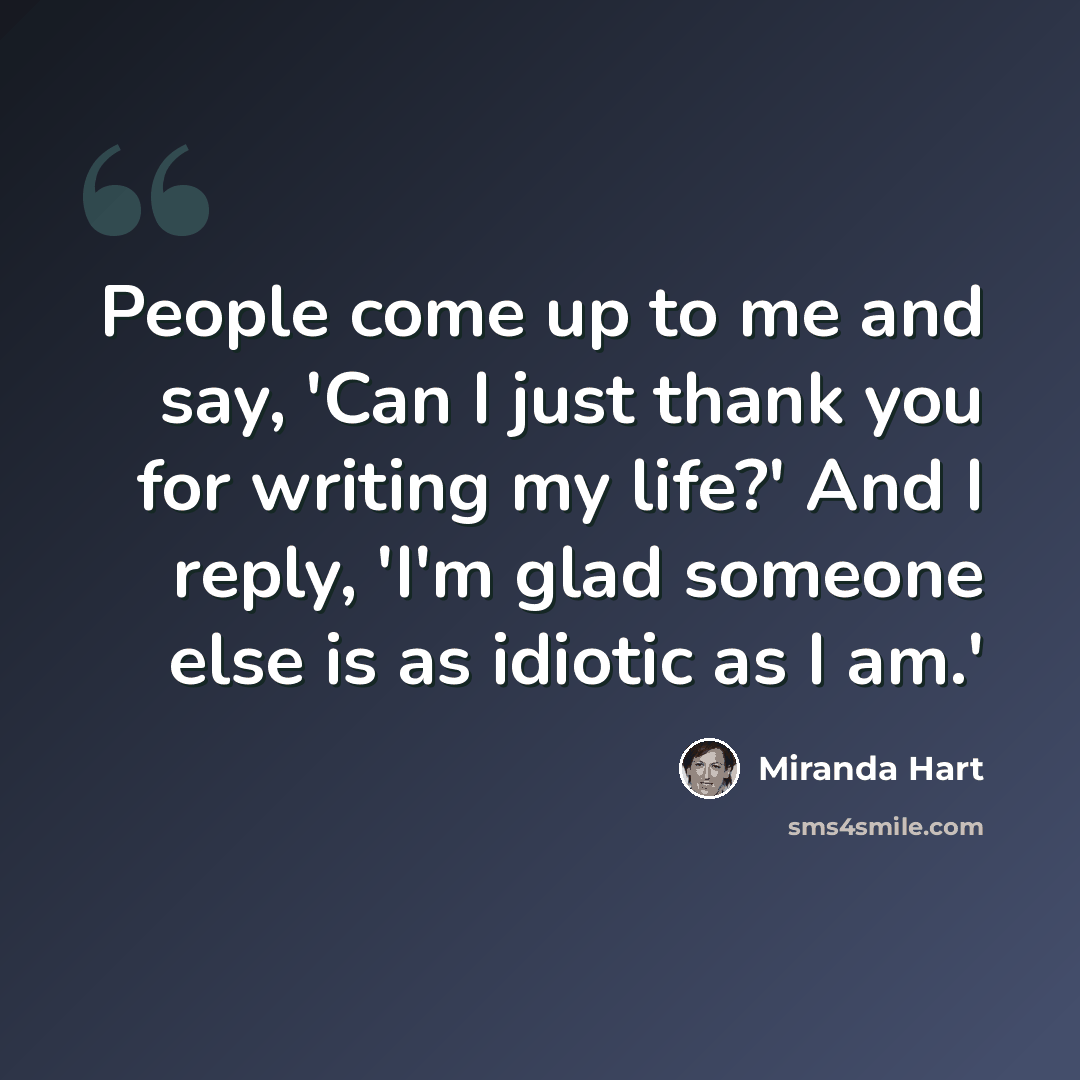 “People come up to me and say, 'Can I just thank you for writing my life?' And I reply, 'I'm glad someone else is as idiotic as I am.'” quote by Miranda Hart