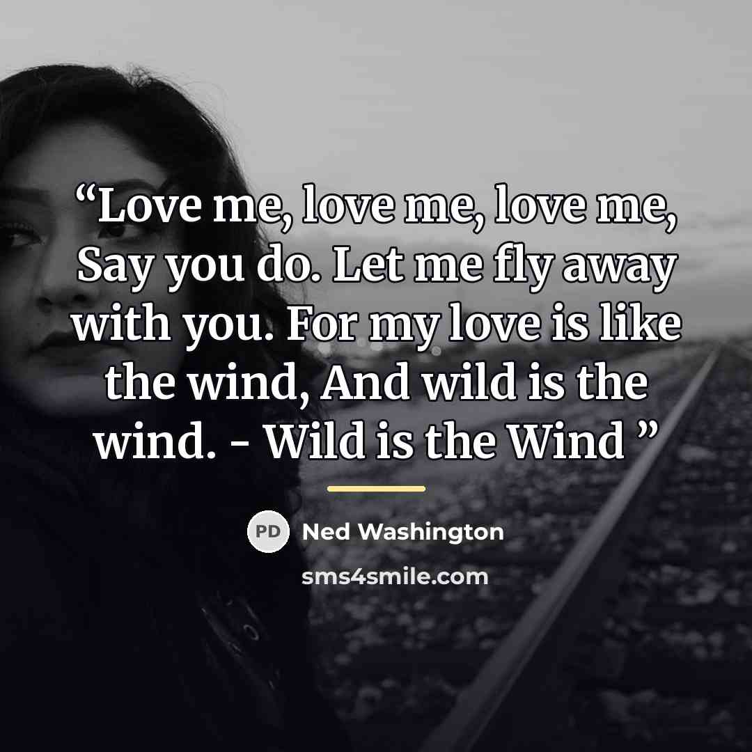 “Love me, love me, love me, Say you do. Let me fly away with you. For my love is like the wind, And wild is the wind. - Wild is the Wind” quote by Ned Washington