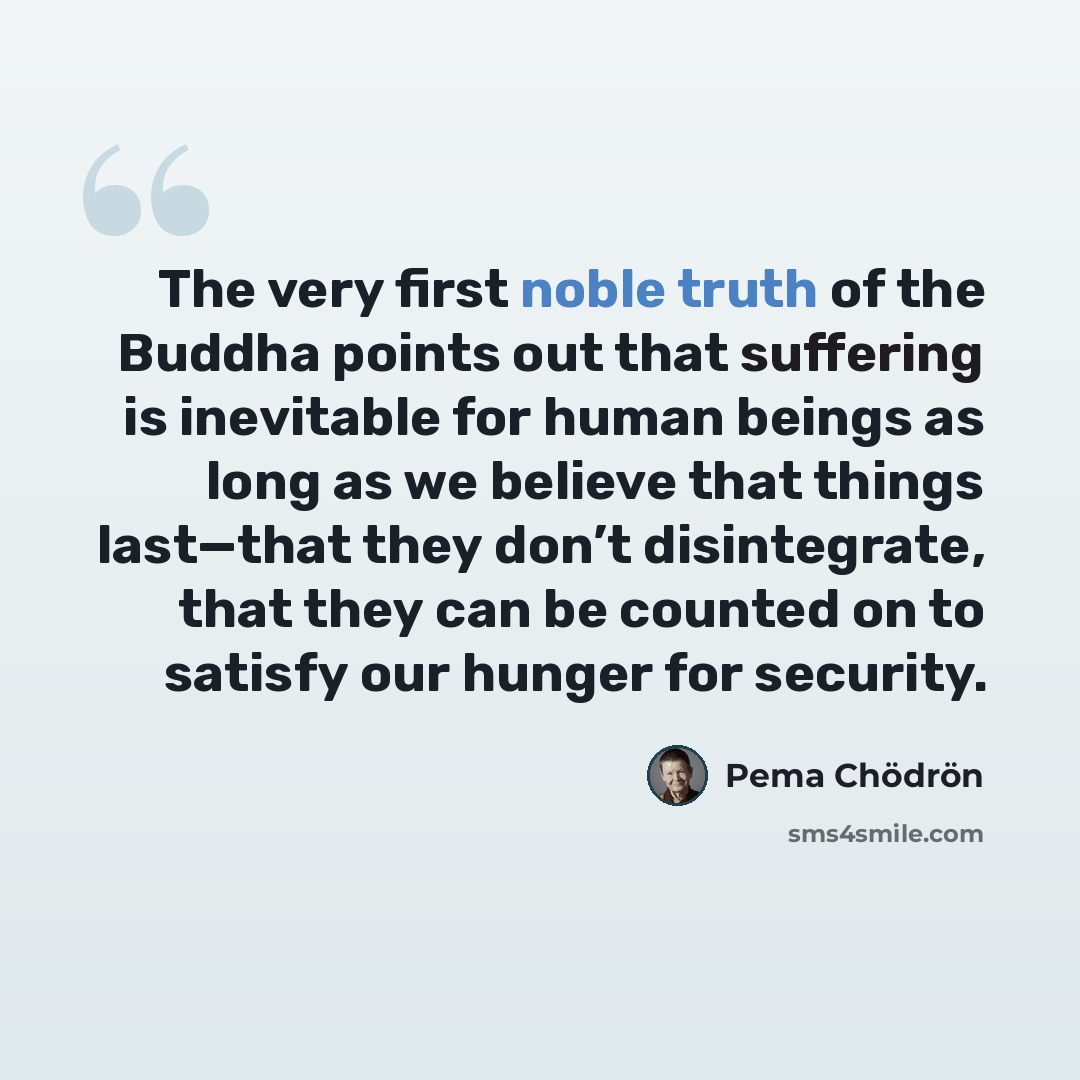 “The very first noble truth of the Buddha points out that suffering is inevitable for human beings as long as we believe that things last—that they don’t disintegrate, that they can be counted on to satisfy our hunger for security.” quote by Pema Chodron