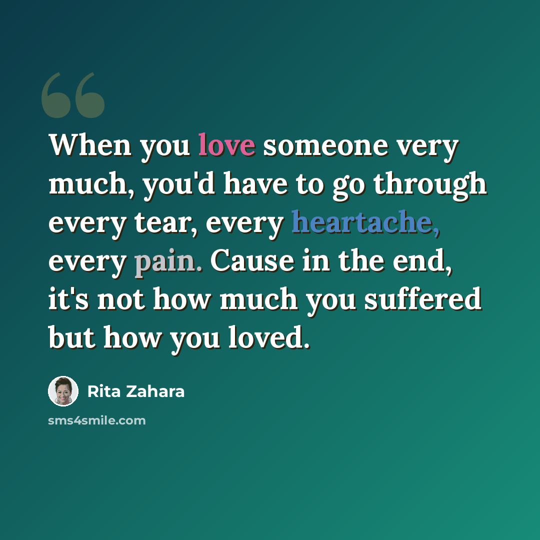 “When you love someone very much, you'd have to go through every tear, every heartache, every pain. Cause in the end, it's not how much you suffered but how you loved.” quote by Rita Zahara