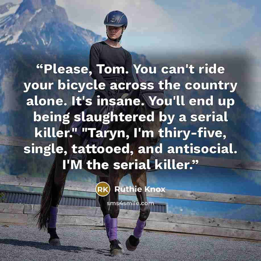 “Please, Tom. You can't ride your bicycle across the country alone. It's insane. You'll end up being slaughtered by a serial killer." "Taryn, I'm thiry-five, single, tattooed, and antisocial. I'M the serial killer.” quote by Ruthie Knox